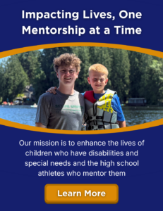 Impacting Lives, One Mentorship at a Time. Our mission is to enhance the lives of children who have disabilities and special needs and the high school athletes who mentor them. Learn more