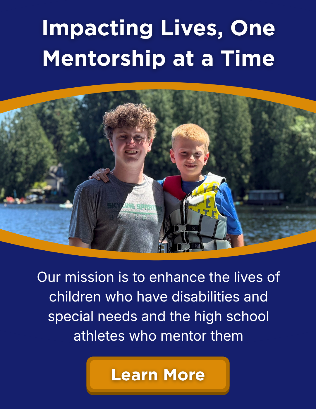 Impacting Lives, One Mentorship at a Time. Our mission is to enhance the lives of children who have disabilities and special needs and the high school athletes who mentor them. Learn more