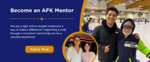 Become an AFK Mentor. Are you a high school student looking for a way to make a difference? Supporting a child through a consistent mentorship can be a valuable experience. Apply now