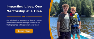 Impacting Lives, One Mentorship at a Time. Our mission is to enhance the lives of children who have disabilities and special needs and the high school athletes who mentor them. Learn more