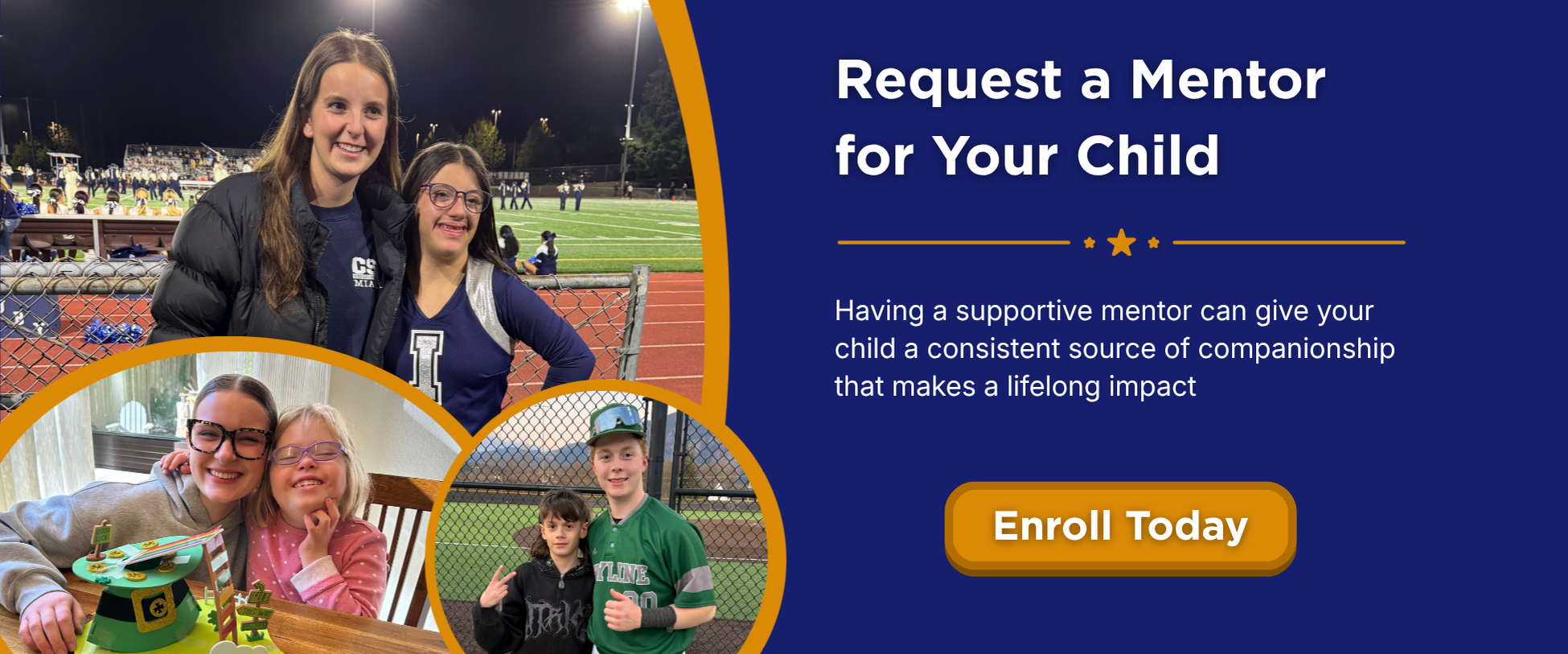 Request a Mentor for Your Child. Having a supportive mentor can give your child a consistent source of companionship that makes a lifelong impact. Apply now