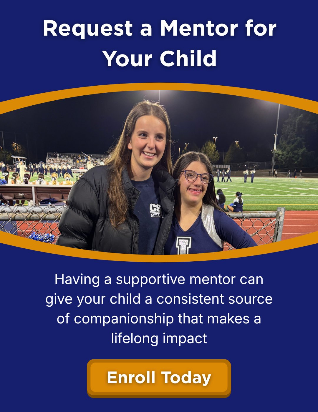 Request a Mentor for Your Child. Having a supportive mentor can give your child a consistent source of companionship that makes a lifelong impact. Enroll today